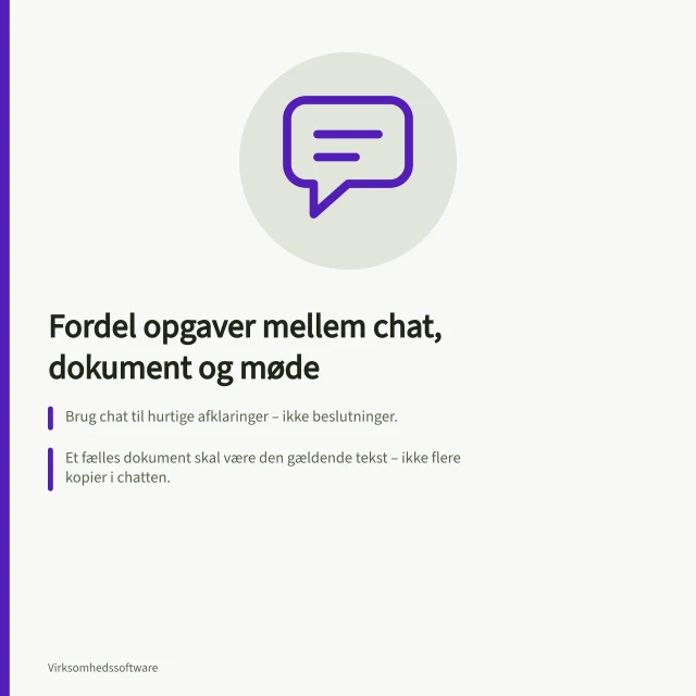 Fordel opgaver mellem chat, dokument og møde: Brug chat til hurtige afklaringer – ikke beslutninger.; Et fælles dokument skal være den gældende tekst – ikke flere kopier i chatten.; Beslutninger skrives ned i det aftalte arbejdsrum med ansvarlig og næste trin. Fordel opgaver mellem chat, dokumenter og møder