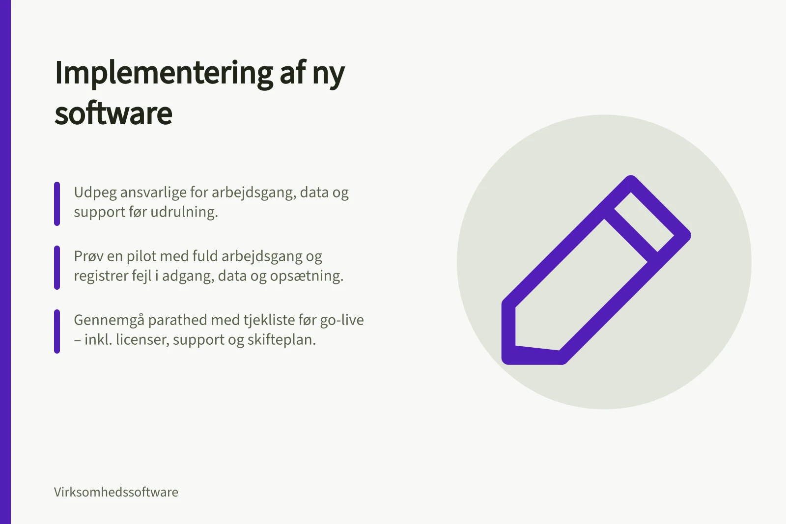 Implementering af ny software: Udpeg ansvarlige for arbejdsgang, data og support før udrulning.; Prøv en pilot med fuld arbejdsgang og registrer fejl i adgang, data og opsætning.; Gennemgå parathed med tjekliste før go-live – inkl. licenser, support og skifteplan.