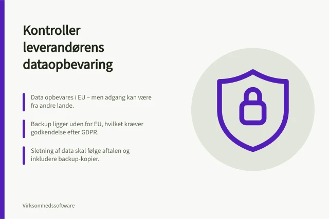 Kontroller leverandørens dataopbevaring: Data opbevares i EU – men adgang kan være fra andre lande.; Backup ligger uden for EU, hvilket kræver godkendelse efter GDPR.; Sletning af data skal følge aftalen og inkludere backup-kopier. Kontrollér leverandørens dataopbevaring