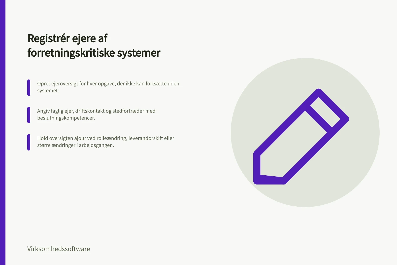 Registrér ejere af forretningskritiske systemer: Opret ejeroversigt for hver opgave, der ikke kan fortsætte uden systemet.; Angiv faglig ejer, driftskontakt og stedfortræder med beslutningskompetencer.; Hold oversigten ajour ved rolleændring, leverandørskift eller større ændringer i arbejdsgangen.