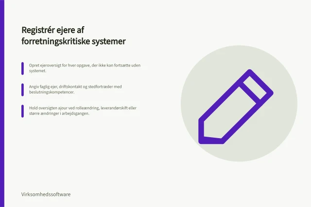 Registrér ejere af forretningskritiske systemer: Opret ejeroversigt for hver opgave, der ikke kan fortsætte uden systemet.; Angiv faglig ejer, driftskontakt og stedfortræder med beslutningskompetencer.; Hold oversigten ajour ved rolleændring, leverandørskift eller større ændringer i arbejdsgangen. Registrér ejere af forretningskritiske systemer