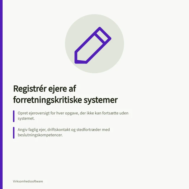 Registrér ejere af forretningskritiske systemer: Opret ejeroversigt for hver opgave, der ikke kan fortsætte uden systemet.; Angiv faglig ejer, driftskontakt og stedfortræder med beslutningskompetencer.; Hold oversigten ajour ved rolleændring, leverandørskift eller større ændringer i arbejdsgangen. Registrér ejere af forretningskritiske systemer