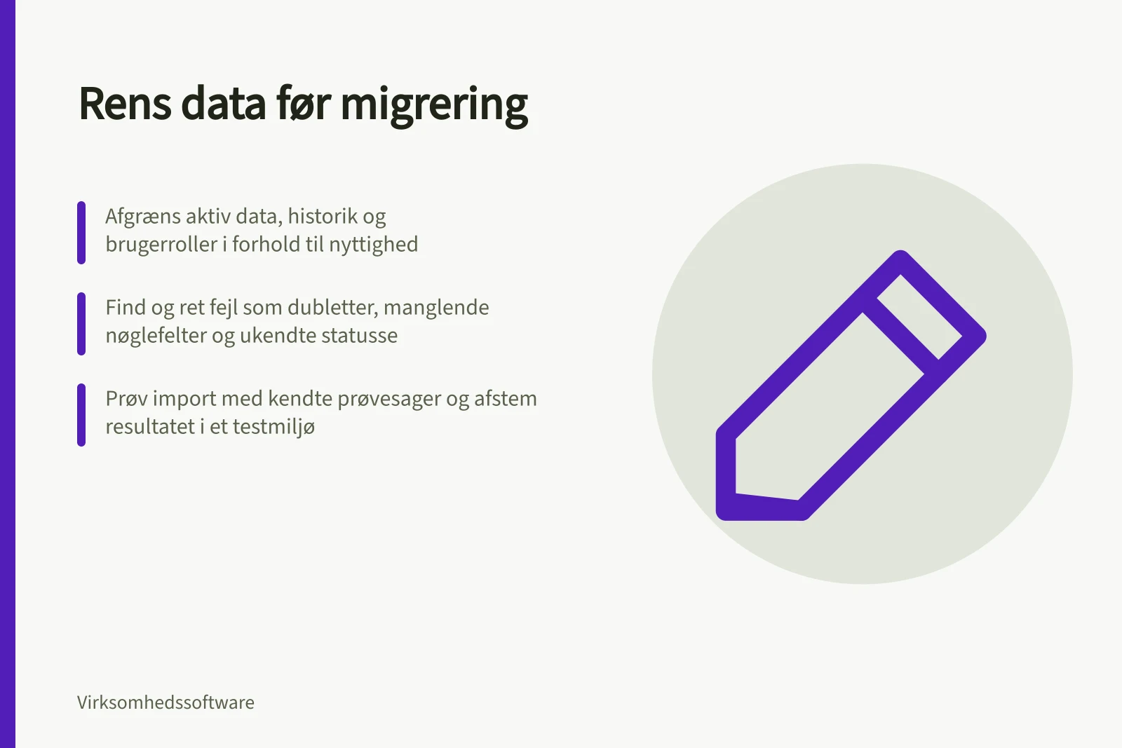 Rens data før migrering: Afgræns aktiv data, historik og brugerroller i forhold til nyttighed; Find og ret fejl som dubletter, manglende nøglefelter og ukendte statusse; Prøv import med kendte prøvesager og afstem resultatet i et testmiljø