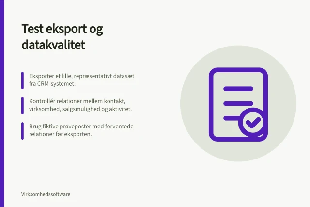 Test eksport og datakvalitet: Eksporter et lille, repræsentativt datasæt fra CRM-systemet.; Kontrollér relationer mellem kontakt, virksomhed, salgsmulighed og aktivitet.; Brug fiktive prøveposter med forventede relationer før eksporten. Test eksport og datakvalitet