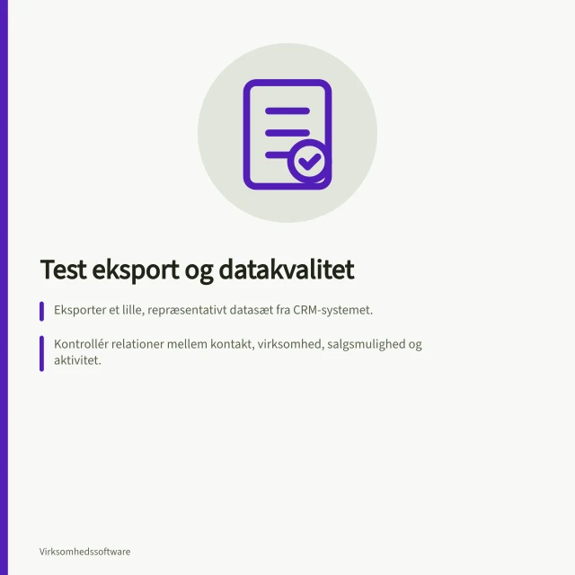 Test eksport og datakvalitet: Eksporter et lille, repræsentativt datasæt fra CRM-systemet.; Kontrollér relationer mellem kontakt, virksomhed, salgsmulighed og aktivitet.; Brug fiktive prøveposter med forventede relationer før eksporten. Test eksport og datakvalitet