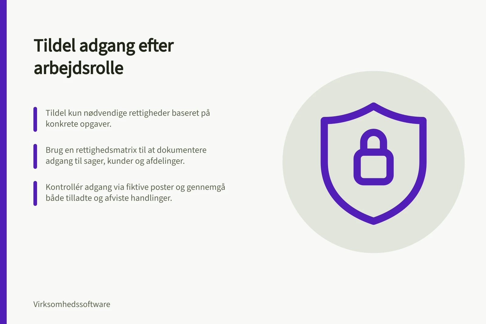 Tildel adgang efter arbejdsrolle: Tildel kun nødvendige rettigheder baseret på konkrete opgaver.; Brug en rettighedsmatrix til at dokumentere adgang til sager, kunder og afdelinger.; Kontrollér adgang via fiktive poster og gennemgå både tilladte og afviste handlinger.