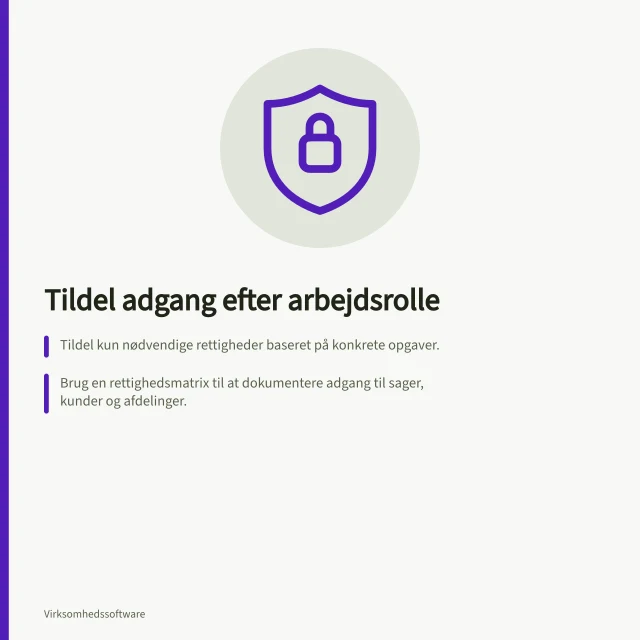 Tildel adgang efter arbejdsrolle: Tildel kun nødvendige rettigheder baseret på konkrete opgaver.; Brug en rettighedsmatrix til at dokumentere adgang til sager, kunder og afdelinger.; Kontrollér adgang via fiktive poster og gennemgå både tilladte og afviste handlinger. Tildel adgang efter arbejdsrolle